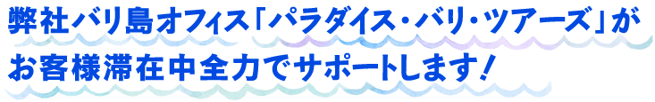 弊社バリ島オフィス「パラダイス・バリ・ツアーズ」がお客様滞在中全力でサポートします！